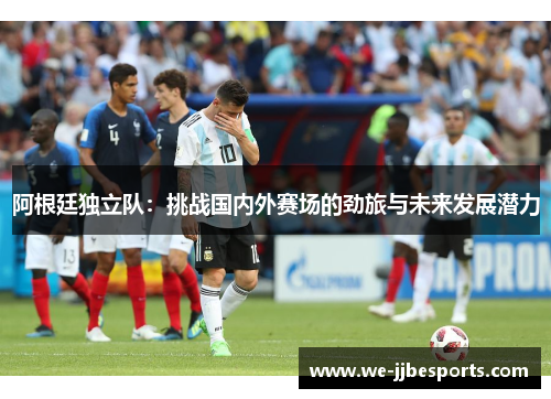 阿根廷独立队:挑战国内外赛场的劲旅与未来发展潜力 阿根廷独立队:挑战国内外赛场的劲旅与未来发展潜力