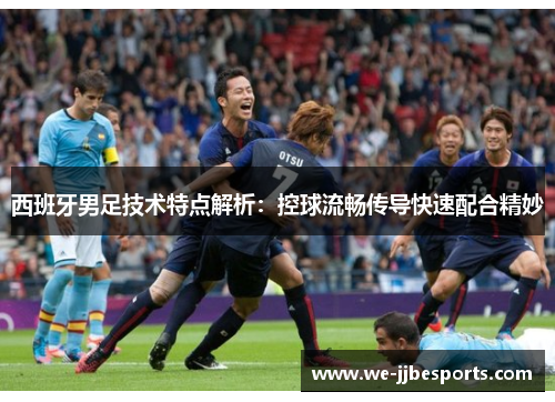 西班牙男足技术特点解析：控球流畅传导快速配合精妙