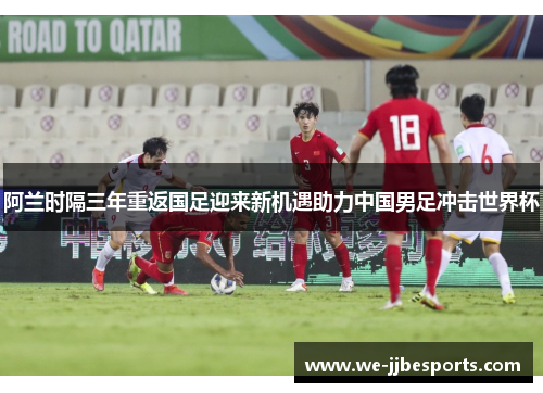 阿兰时隔三年重返国足迎来新机遇助力中国男足冲击世界杯 阿兰时隔三年重返国足迎来新机遇助力中国男足冲击世界杯